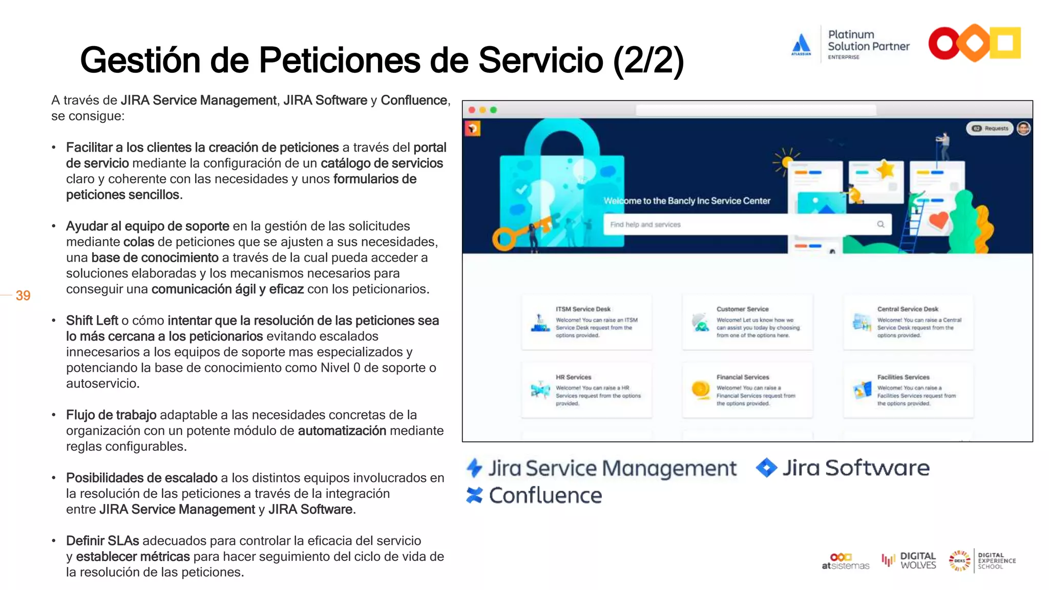 39
Gestión de Peticiones de Servicio (2/2)
Activos / CMDB
Conocimiento
Petición de
Servicio
Incidencia
Problema
Cambio
Equipo IT
A través de JIRA Service Management, JIRA Software y Confluence,
se consigue:
• Facilitar a los clientes la creación de peticiones a través del portal
de servicio mediante la configuración de un catálogo de servicios
claro y coherente con las necesidades y unos formularios de
peticiones sencillos.
• Ayudar al equipo de soporte en la gestión de las solicitudes
mediante colas de peticiones que se ajusten a sus necesidades,
una base de conocimiento a través de la cual pueda acceder a
soluciones elaboradas y los mecanismos necesarios para
conseguir una comunicación ágil y eficaz con los peticionarios.
• Shift Left o cómo intentar que la resolución de las peticiones sea
lo más cercana a los peticionarios evitando escalados
innecesarios a los equipos de soporte mas especializados y
potenciando la base de conocimiento como Nivel 0 de soporte o
autoservicio.
• Flujo de trabajo adaptable a las necesidades concretas de la
organización con un potente módulo de automatización mediante
reglas configurables.
• Posibilidades de escalado a los distintos equipos involucrados en
la resolución de las peticiones a través de la integración
entre JIRA Service Management y JIRA Software.
• Definir SLAs adecuados para controlar la eficacia del servicio
y establecer métricas para hacer seguimiento del ciclo de vida de
la resolución de las peticiones.
 