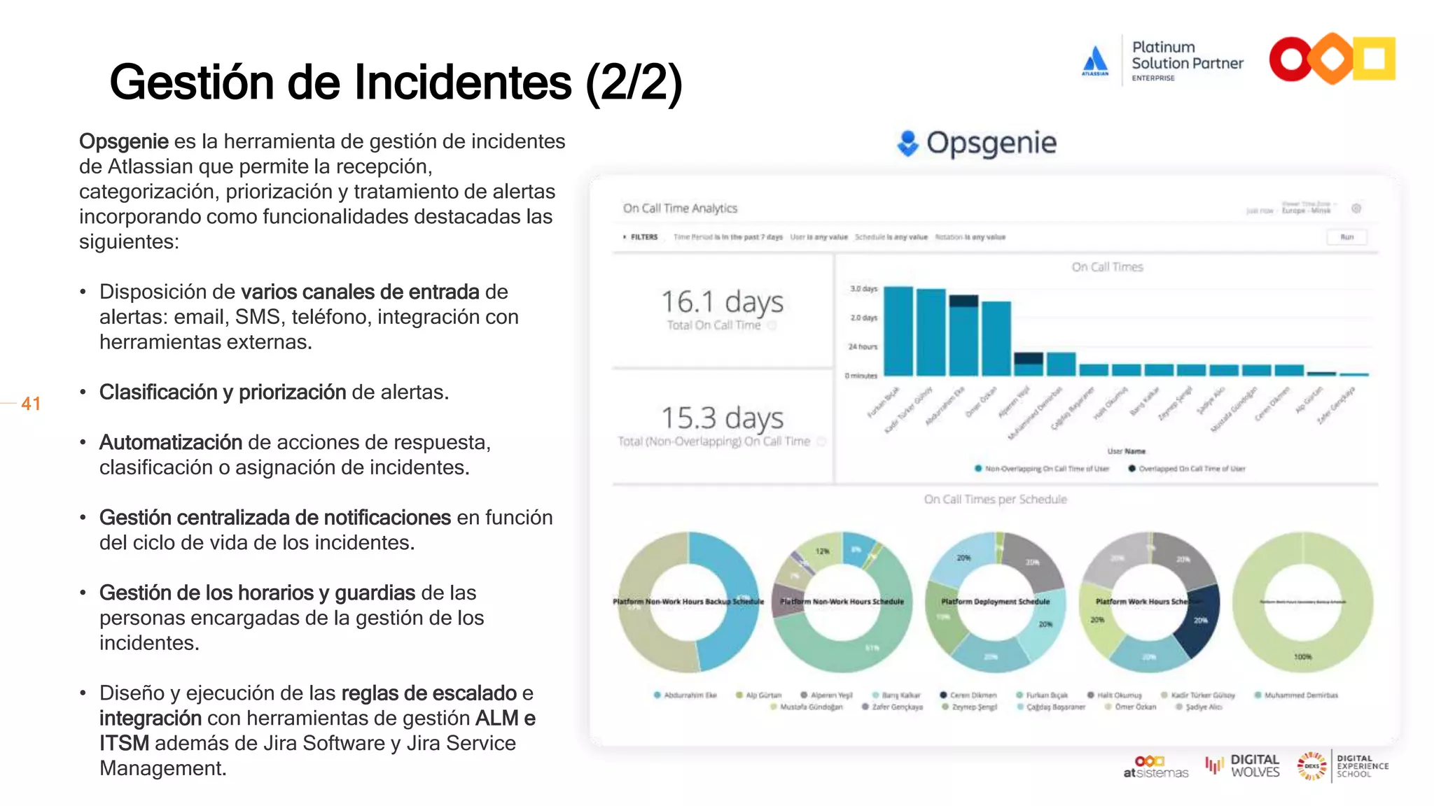 41
Gestión de Incidentes (2/2)
Opsgenie es la herramienta de gestión de incidentes
de Atlassian que permite la recepción,
categorización, priorización y tratamiento de alertas
incorporando como funcionalidades destacadas las
siguientes:
• Disposición de varios canales de entrada de
alertas: email, SMS, teléfono, integración con
herramientas externas.
• Clasificación y priorización de alertas.
• Automatización de acciones de respuesta,
clasificación o asignación de incidentes.
• Gestión centralizada de notificaciones en función
del ciclo de vida de los incidentes.
• Gestión de los horarios y guardias de las
personas encargadas de la gestión de los
incidentes.
• Diseño y ejecución de las reglas de escalado e
integración con herramientas de gestión ALM e
ITSM además de Jira Software y Jira Service
Management.
Activos / CMDB
Conocimiento
Petición de
Servicio
Incidencia
Problema
Cambio
Equipo IT
 