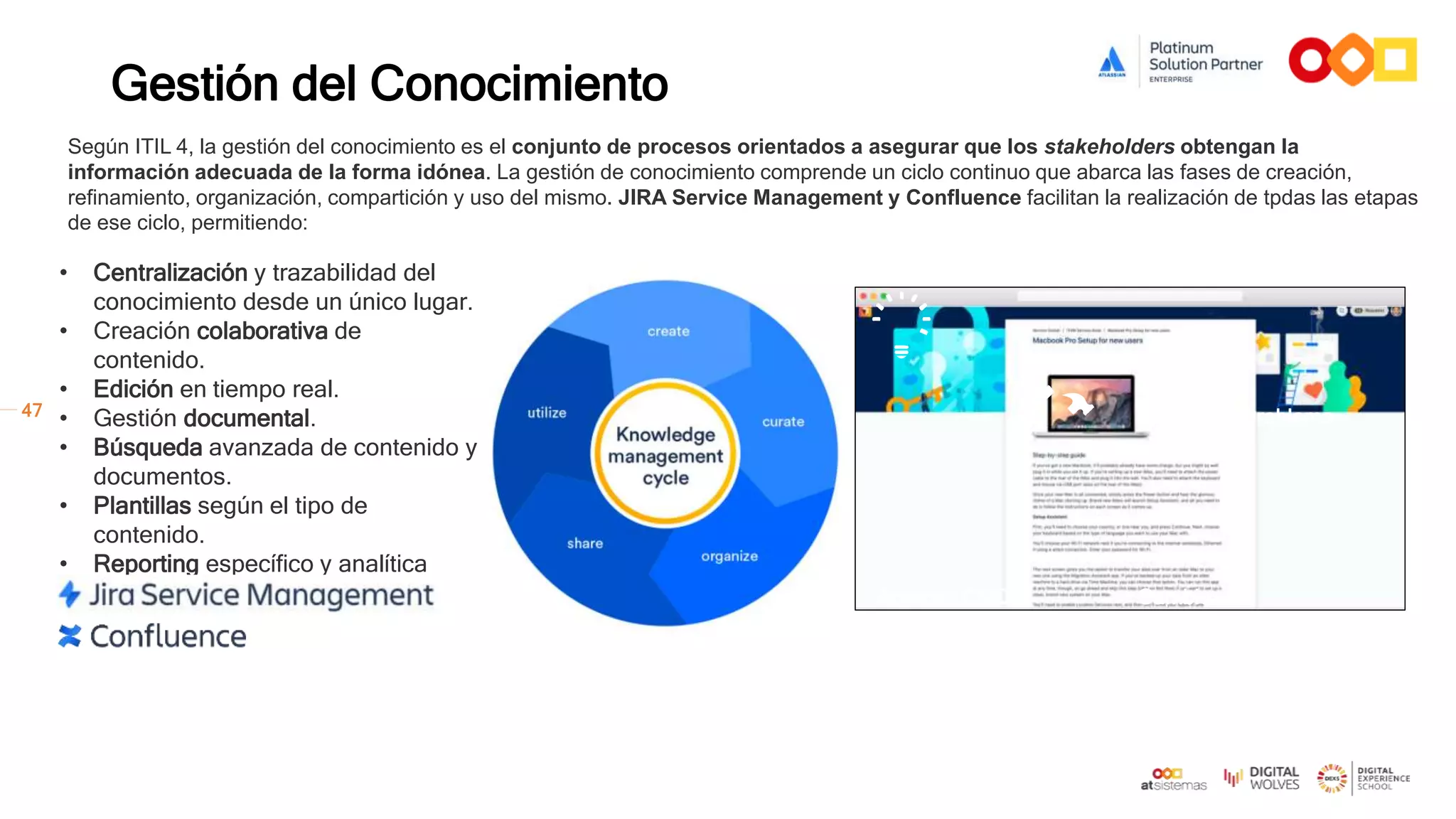 47
Gestión del Conocimiento
• Centralización y trazabilidad del
conocimiento desde un único lugar.
• Creación colaborativa de
contenido.
• Edición en tiempo real.
• Gestión documental.
• Búsqueda avanzada de contenido y
documentos.
• Plantillas según el tipo de
contenido.
• Reporting específico y analítica
avanzada. Activos / CMDB
Incidencia
Problema
Cambio
Según ITIL 4, la gestión del conocimiento es el conjunto de procesos orientados a asegurar que los stakeholders obtengan la
información adecuada de la forma idónea. La gestión de conocimiento comprende un ciclo continuo que abarca las fases de creación,
refinamiento, organización, compartición y uso del mismo. JIRA Service Management y Confluence facilitan la realización de tpdas las etapas
de ese ciclo, permitiendo:
 