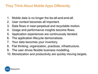 They Think About Mobile Apps Differently.
1.  Mobile data is no longer the be-all-and-end-all.
2.  User context becomes all important.
3.  Data flows in near-perpetual and recyclable motion.
4.  Usage and performance insights become flows.
5.  Application experiences are continuously iterated.
6.  The application lifecycle democratizes.
7.  Your data becomes your inventory.
8.  Flat thinking, organization, practices, infrastructure.
9.  The user drives flexible business modelling.
10. Monetization and productivity are quickly moving targets.
 