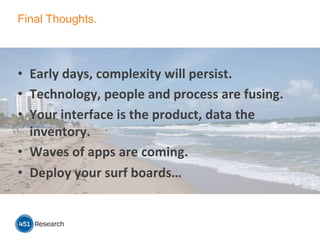 Final Thoughts.
•  Early	
  days,	
  complexity	
  will	
  persist.	
  
•  Technology,	
  people	
  and	
  process	
  are	
  fusing.	
  
•  Your	
  interface	
  is	
  the	
  product,	
  data	
  the	
  
inventory.	
  
•  Waves	
  of	
  apps	
  are	
  coming.	
  
•  Deploy	
  your	
  surf	
  boards…	
  
 