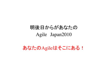 明後日からがあなたの
  Agile Japan2010

あなたのAgileはそこにある！
 
