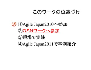 このワークの位置づけ

①Agile Japan2010へ参加
②ＯＳＮワークへ参加
③現場で実践
④Agile Japan2011で事例紹介
 