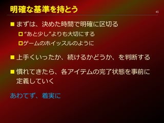 45明確な基準を持とう
 まずは、決めた時間で明確に区切る
 “あと少し”よりも大切にする
ゲームのホイッスルのように
 上手くいったか、続けるかどうか、を判断する
 慣れてきたら、各アイテムの完了状態を事前に
定義していく
あわてず、着実に
 