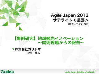 1
Agile Japan Satellite <NAGANO>
Agile Japan 2013
サテライト＜長野＞
〔観光 × アジャイル〕
【事例研究】地域観光イノベーション
　　　　　　〜開発現場からの報告〜
株式会社ガリレオ
　　　　小林　隼人
 