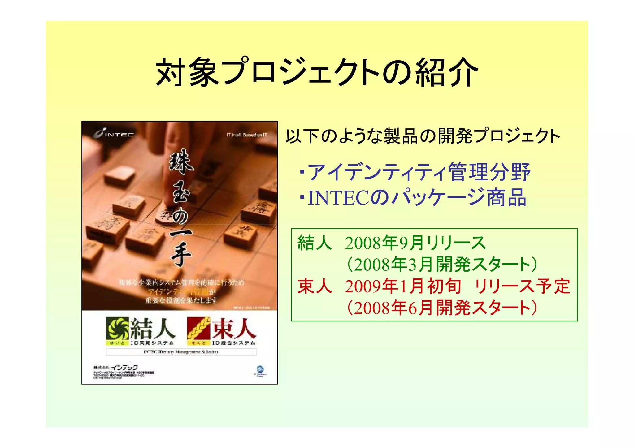 対象プロジェクトの紹介
    以下のような製品の開発プロジェクト

    ・アイデンティティ管理分野
    ・INTECのパッケージ商品

    結人 2008年9月リリース
       （2008年3月開発スタート）
    束人 2009年1月初旬 リリース予定
       （2008年6月開発スタート）
 