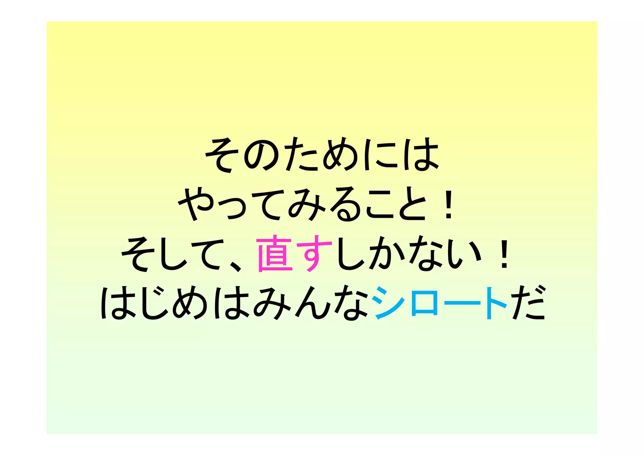そのためには
   やってみること！
 そして、直すしかない！
はじめはみんなシロートだ
 
