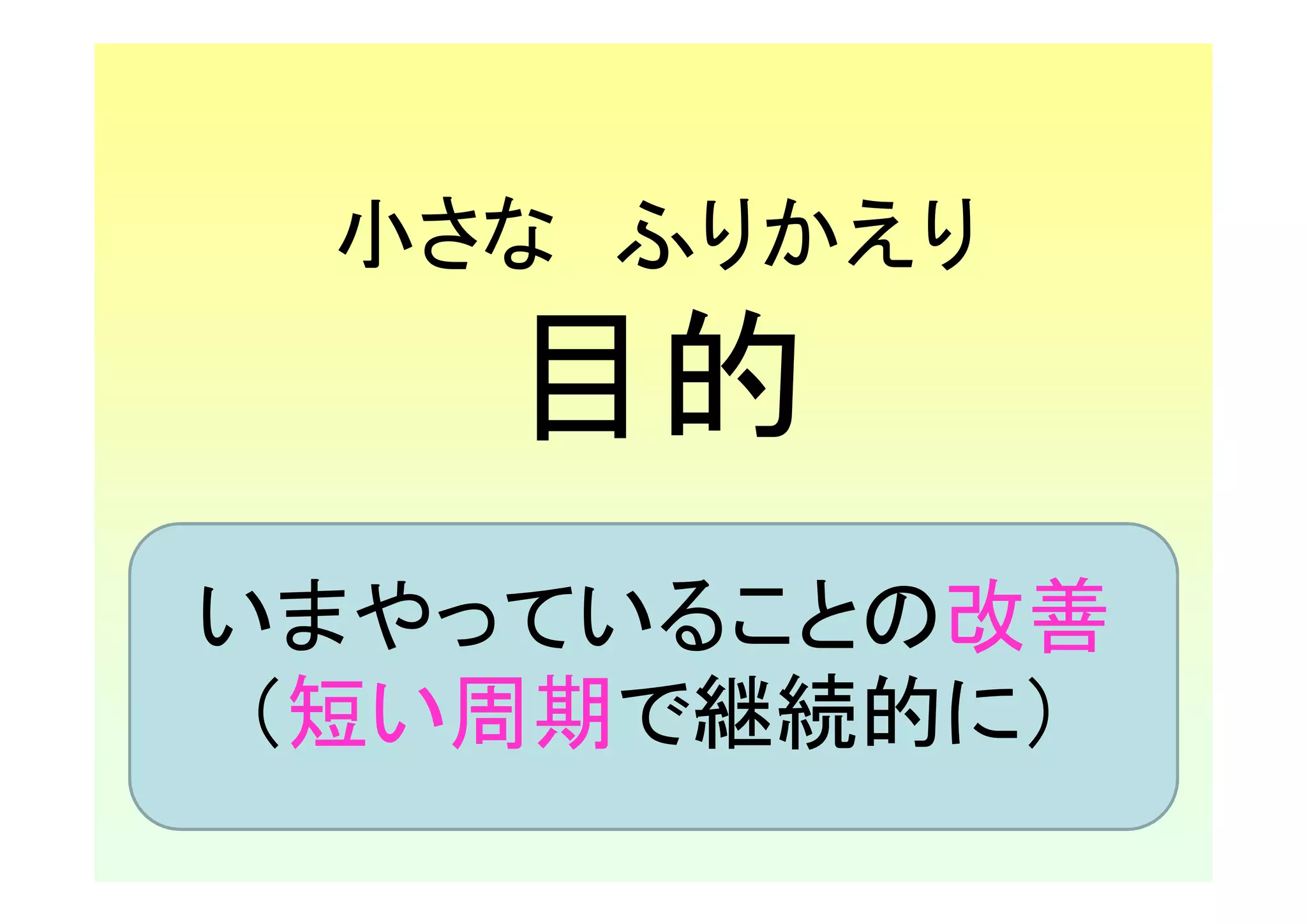 小さな ふりかえり
    目的
いまやっていることの改善
 （短い周期で継続的に）
 