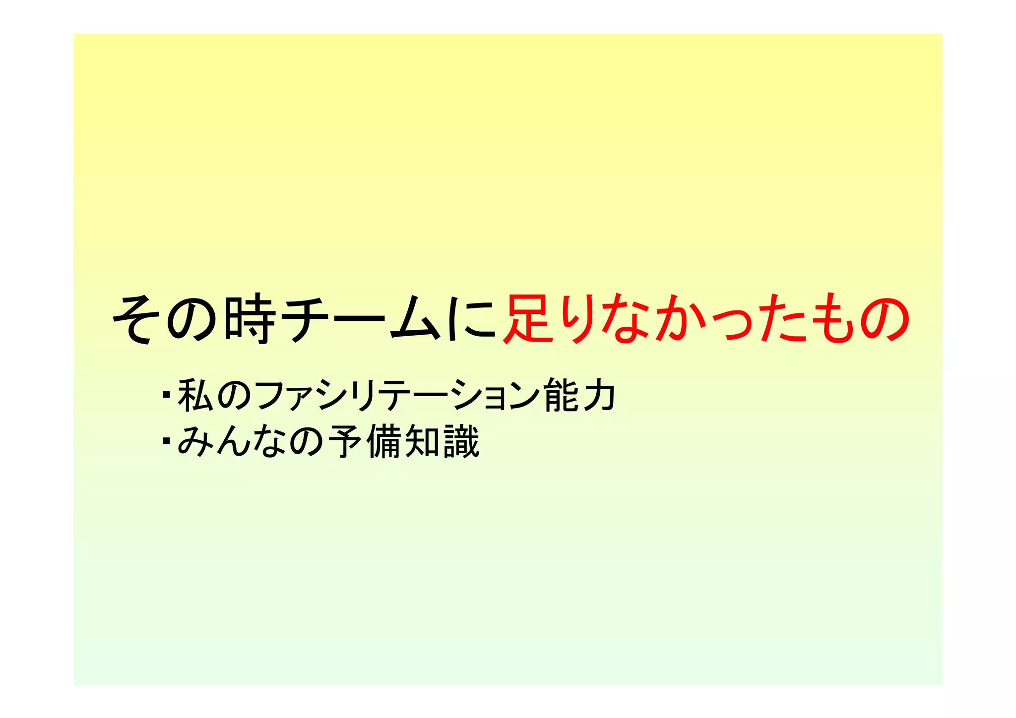 その時チームに足りなかったもの
・私のファシリテーション能力
・みんなの予備知識
 