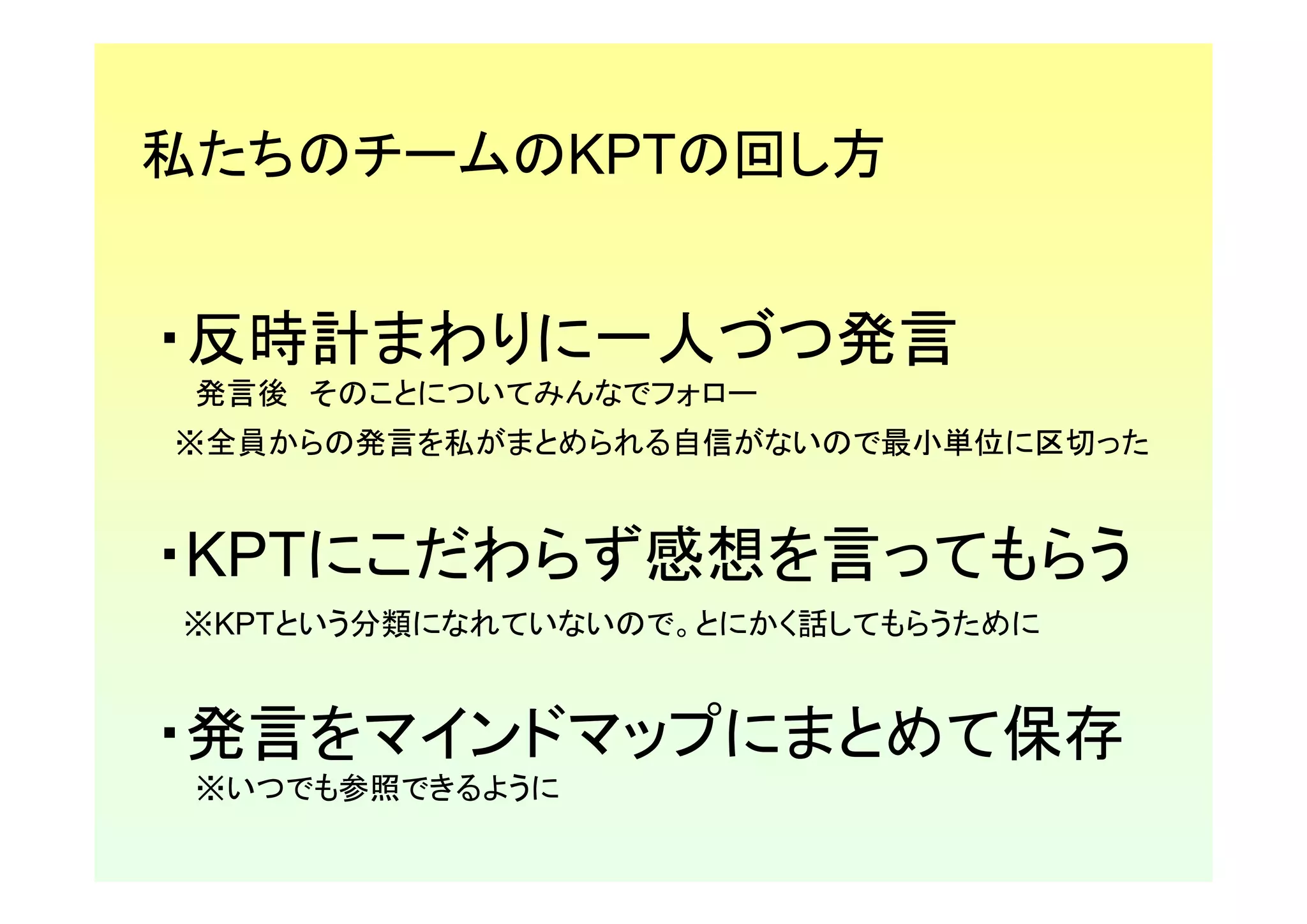 私たちのチームのKPTの回し方


・反時計まわりに一人づつ発言
 発言後 そのことについてみんなでフォロー
※全員からの発言を私がまとめられる自信がないので最小単位に区切った


・KPTにこだわらず感想を言ってもらう
※KPTという分類になれていないので。とにかく話してもらうために


・発言をマインドマップにまとめて保存
 ※いつでも参照できるように
 