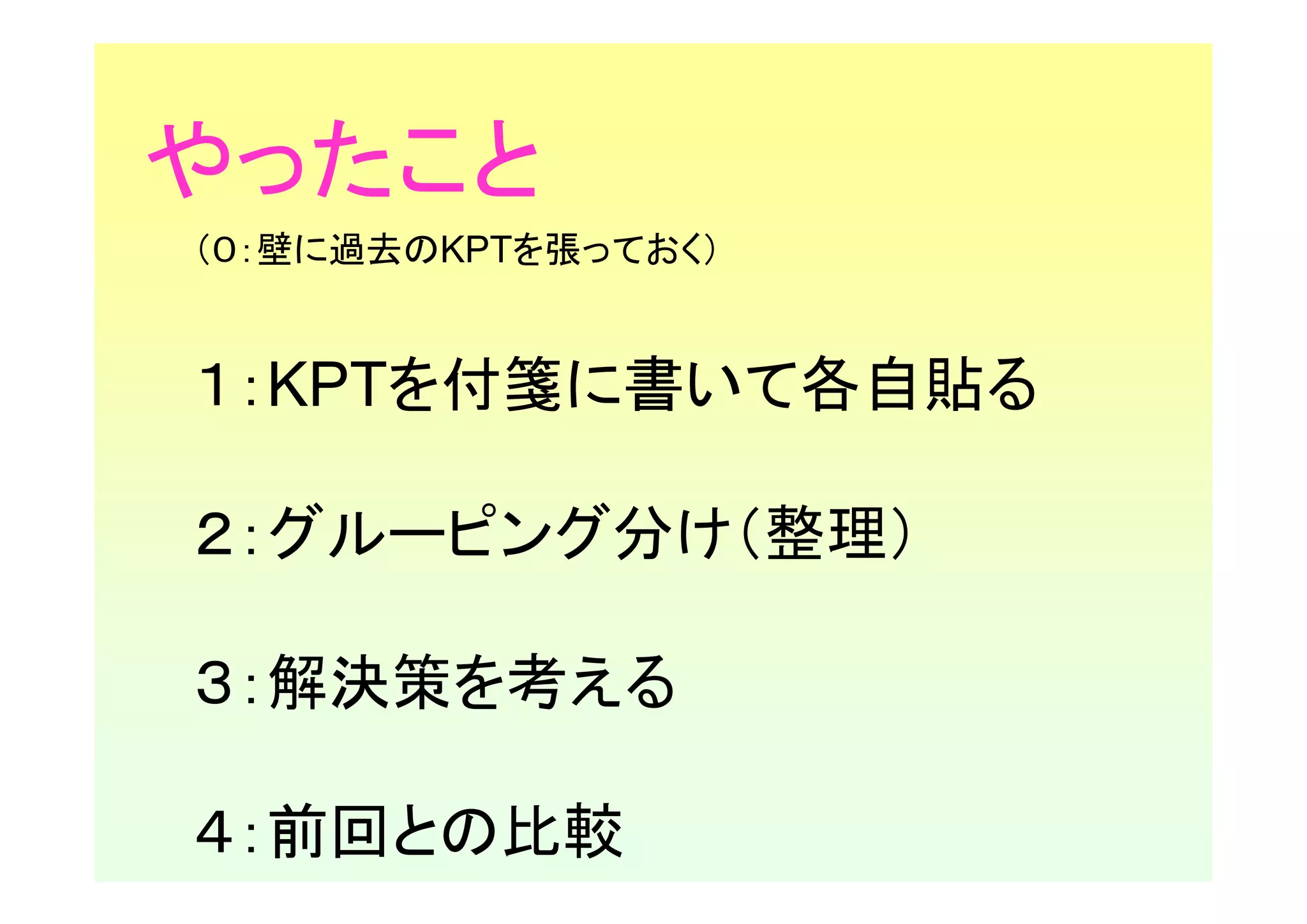 やったこと
（０：壁に過去のKPTを張っておく）


１：KPTを付箋に書いて各自貼る

２：グルーピング分け（整理）

３：解決策を考える

４：前回との比較
 