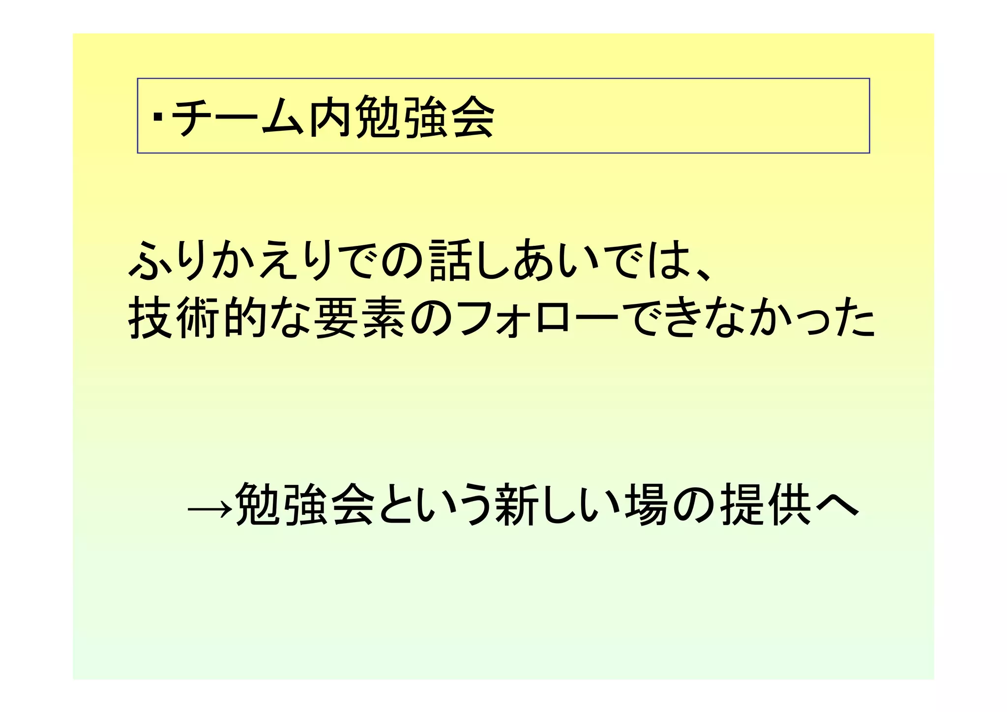 ・チーム内勉強会

ふりかえりでの話しあいでは、
技術的な要素のフォローできなかった


 →勉強会という新しい場の提供へ
 