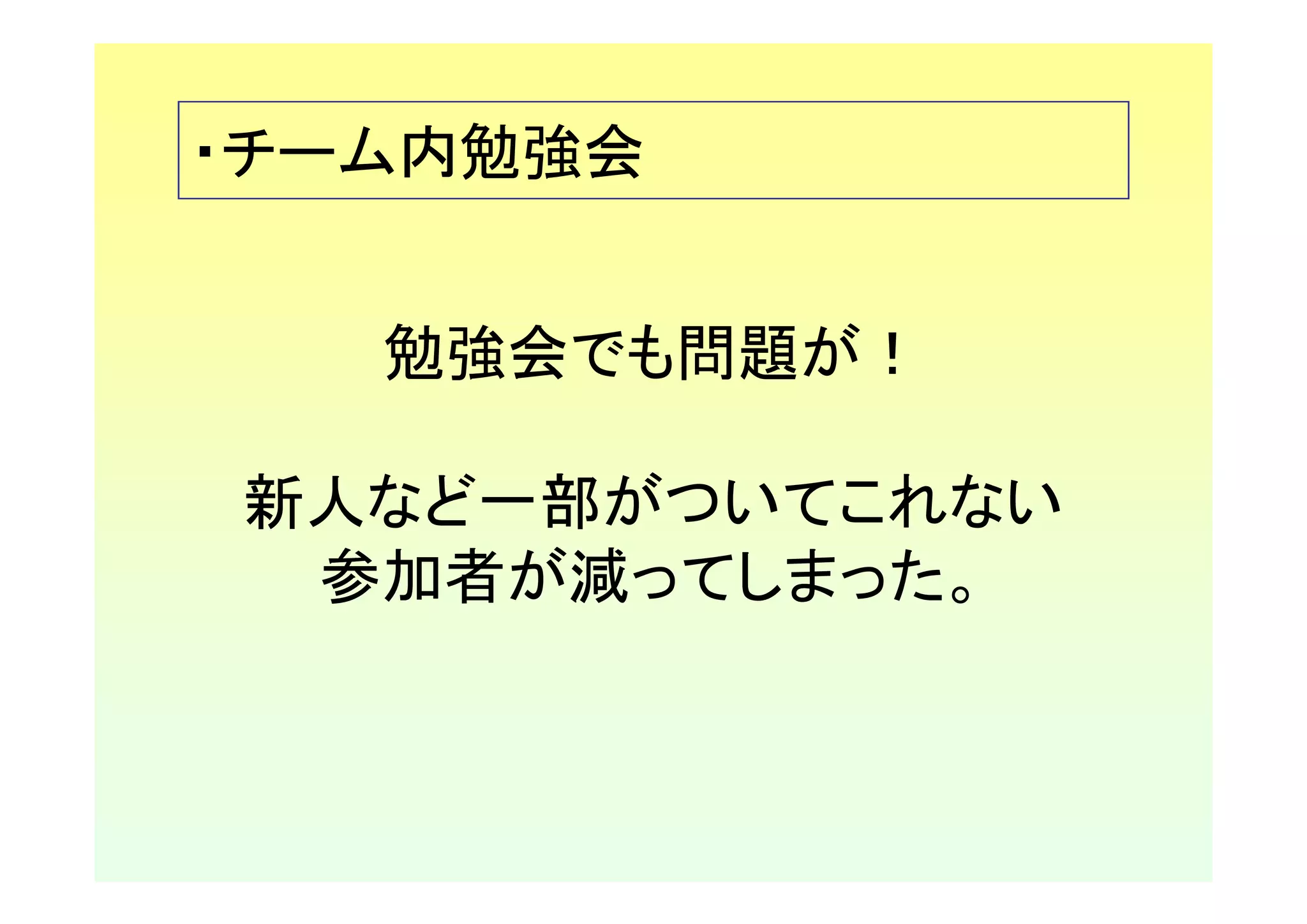 ・チーム内勉強会


   勉強会でも問題が！

新人など一部がついてこれない
 参加者が減ってしまった。
 