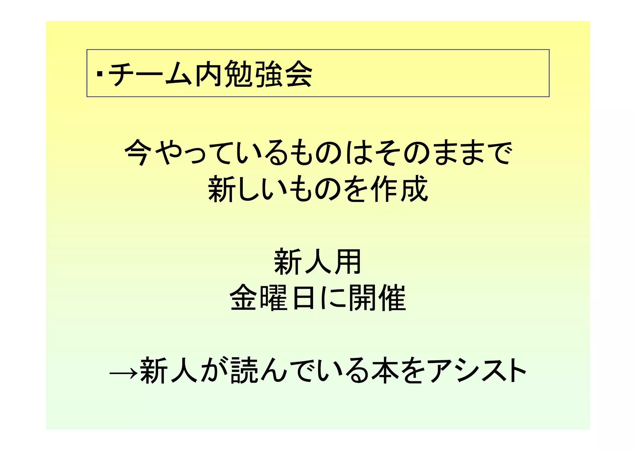 ・チーム内勉強会

 今やっているものはそのままで
    新しいものを作成

     新人用
    金曜日に開催

→新人が読んでいる本をアシスト
 