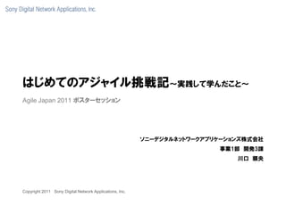 はじめてのアジャイル挑戦記～実践して学んだこと～
Agile Japan 2011 ポスターセッション




                                                         ソニーデジタルネットワークアプリケーションズ株式会社
                                                                         事業1部 開発3課
                                                                             川口 順央




Copyright 2011 Sony Digital Network Applications, Inc.
 