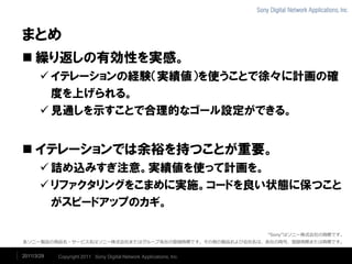 まとめ
 繰り返しの有効性を実感。
        イテレーションの経験（実績値）を使うことで徐々に計画の確
         度を上げられる。
        見通しを示すことで合理的なゴール設定ができる。


 イテレーションでは余裕を持つことが重要。
        詰め込みすぎ注意。実績値を使って計画を。
        リファクタリングをこまめに実施。コードを良い状態に保つこと
         がスピードアップのカギ。

                                                                     “Sony”はソニー株式会社の商標です。
各ソニー製品の商品名・サービス名はソニー株式会社またはグループ各社の登録商標です。その他の製品および会社名は、各社の商号、登録商標または商標です。


2011/3/29   Copyright 2011 Sony Digital Network Applications, Inc.
 