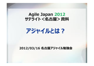 Agile Japan 2012
  サテライト＜名古屋＞資料


  アジャイルとは？

2012/03/16 名古屋アジャイル勉強会
 