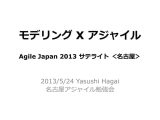 モデリング X アジャイル
2013/5/24 Yasushi Hagai
名古屋アジャイル勉強会
Agile Japan 2013 サテライト ＜名古屋＞
 