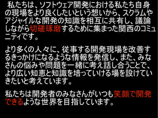 私たちは、ソフトウェア開発における私たち自身
の現場をより良くしたいという想いから、スクラムや
アジャイルな開発の知識を相互に共有し、議論
しながら切磋琢磨するために集まった関西のコミュ
ニティです。
より多くの人々に、従事する開発現場を改善す
るきっかけになるような情報を発信し、また、みな
さんの悩みや問題を一緒に考え話し合うことで、
より広い知恵と知識を培っていける場を設けてい
きたいと考えています。
私たちは開発者のみなさんがいつも笑顔で開発
できるような世界を目指しています。
 