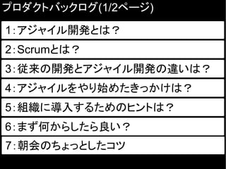 プロダクトバックログ(1/2ページ)
1：アジャイル開発とは？
2：Scrumとは？
従来の開発とアジャイル開発の違いは？3：従来の開発とアジャイル開発の違いは？
4：アジャイルをやり始めたきっかけは？
5：組織に導入するためのヒントは？
6：まず何からしたら良い？
7：朝会のちょっとしたコツ
 