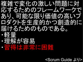 複雑で変化の激しい問題に対
応するためのフレームワークで
あり、可能な限り価値の高いプ
ロダクトを生産的かつ創造的に
届けるためのものである。
・軽量
・理解が容易
・習得は非常に困難
<Scrum Guide より>
 
