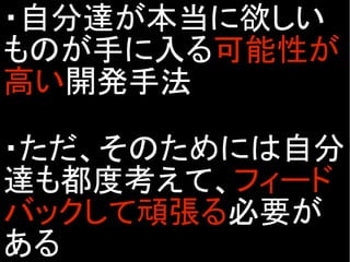 ・自分達が本当に欲しい
ものが手に入る可能性が
高い開発手法
・ただ、そのためには自分
達も都度考えて、フィード
バックして頑張る必要が
ある
 