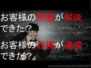 http://www.flickr.com/photos/001fj/3045447097/
お客様の問題が解決
できた？
お客様の目標が達成
できた？
 