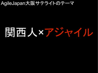 AgileJapan大阪サテライトのテーマ
関西人×アジャイル
 
