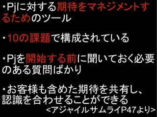 ・Pjに対する期待をマネジメントす
るためのツール
・10の課題で構成されている
・Pjを開始する前に聞いておく必要
のある質問ばかり
・お客様も含めた期待を共有し、
認識を合わせることができる
<アジャイルサムライP47より>
 