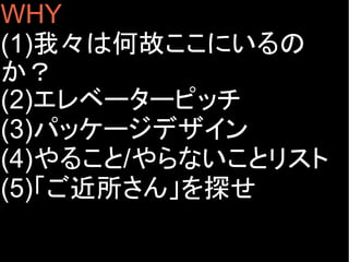 WHY
(1)我々は何故ここにいるの
か？
(2)エレベーターピッチ
(3)パッケージデザイン
(4)やること/やらないことリスト
(5)「ご近所さん」を探せ
 
