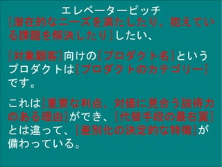 Copyright © TIS Inc.
エレベーターピッチ
[潜在的なニーズを満たしたり、抱えてい
る課題を解決したり]したい、
[対象顧客]向けの[プロダクト名]という
プロダクトは[プロダクトのカテゴリー]
です。
これは[重要な利点、対価に見合う説得力
のある理由]ができ、[代替手段の最右翼]
とは違って、[差別化の決定的な特徴]が
備わっている。
 