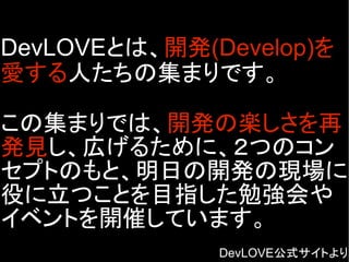DevLOVEとは、開発(Develop)を
愛する人たちの集まりです。
この集まりでは、開発の楽しさを再
発見し、広げるために、２つのコン
セプトのもと、明日の開発の現場に
役に立つことを目指した勉強会や
イベントを開催しています。
DevLOVE公式サイトより
 