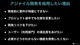 ●  開発前に要件が明確にできない
●  プロジェクト途中でも仕様を変更したい
●  開発リスクを下げたい
●  ユーザー（利用部門）の満足度をあげたい
●  必要かどうかわからない機能を開発したくない
アジャイル開発を採用したい理由
 