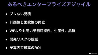 ●  ブレない見積
●  計画性と柔軟性の両立
●  WFよりも高い予測可能性、生産性、品質
●  開発リスクの低減
●  予算内で最高のROI
あるべきエンタープライズアジャイル
 