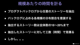 ●  プロダクトバックログから任意のストーリーを抽出
●  バックログに占める各規模の分布割合を意識する
●  抽出するストーリー数は全体数の10∼20%まで
●  抽出したストーリーに対して工数（時間）で見積る
●  しかし。。。
規模あたりの時間を計る
 