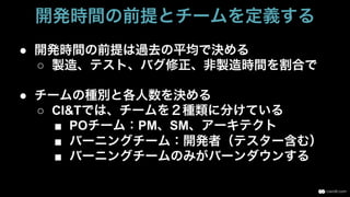 ●  開発時間の前提は過去の平均で決める
○  製造、テスト、バグ修正、非製造時間を割合で
●  チームの種別と各人数を決める
○  CI&Tでは、チームを２種類に分けている
■  POチーム：PM、SM、アーキテクト
■  バーニングチーム：開発者（テスター含む）
■  バーニングチームのみがバーンダウンする
開発時間の前提とチームを定義する
 