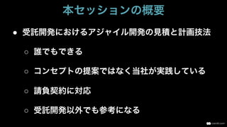 ●  受託開発におけるアジャイル開発の見積と計画技法
○  誰でもできる
○  コンセプトの提案ではなく当社が実践している
○  請負契約に対応
○  受託開発以外でも参考になる
本セッションの概要
 