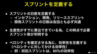 ●  スプリントの日数を定義する
○  インセプション、開発、リリーススプリント
○  開発スプリントの日数は各回とも必ず共通
●  生産性がすでに算出できている為、この時点で必要
スプリント数が判明する
●  ベロシティを確定させる為に、効率性を定義する
（ベロシティに対してかける効率性）
○  例：初回スプリントは、85％の効率性
スプリントを定義する
 