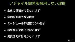 ●  全体の見積ができないはず
●  範囲が明確でないはず
●  スケジュールが明確でないはず
●  請負契約ではできないはず
●  受託開発には向かないはず
アジャイル開発を採用しない理由
 