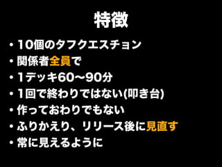 特徴
・10個のタフクエスチョン
・関係者全員で
・1デッキ60∼90分
・1回で終わりではない(叩き台)
・作っておわりでもない
・ふりかえり、リリース後に見直す
・常に見えるように
 