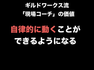 自律的に動くことが
できるようになる
ギルドワークス流
「現場コーチ」の価値
 