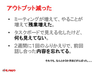アウトプット減った
• ミーティングが増えて、やることが
増えて残業増えた。
• タスクボードで見える化したけど、
何も見えてない。
• ２週間に１回のふりかえりで、前回
話し合った内容を忘れてる。
それでも、なんとか３か月ほどがんばった。。。
 