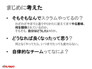 まじめに考えた
• そもそもなんでスクラムやってるの？
わざわざ今までと違うやりかたに変えてまでやる意味。
何を期待されているのか。
そもそも、自分はどうしたいのか。
• どうなれば良くなったって思う？
何となくやってたら、いつまでたっても変わらない。
• 自律的なチームってなによ？
 