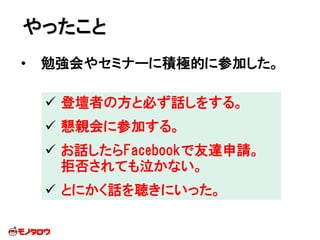 • 勉強会やセミナーに積極的に参加した。
やったこと
 登壇者の方と必ず話しをする。
 懇親会に参加する。
 お話したらFacebookで友達申請。
拒否されても泣かない。
 とにかく話を聴きにいった。
 