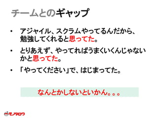 • アジャイル、スクラムやってるんだから、
勉強してくれると思ってた。
• とりあえず、やってればうまくいくんじゃない
かと思ってた。
• 「やってください」で、はじまってた。
チームとのギャップ
なんとかしないといかん。。。
 
