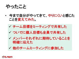 • 今まで自分がやってきて、やりにくいと感じた
ことを変えてみた。
やったこと
 チーム目標をミーティングで共有した
 ついでに個人目標も全員で共有した
 メンバーそれぞれに期待していることを
明確に伝えた
 他のチームミーティングに参加した
 