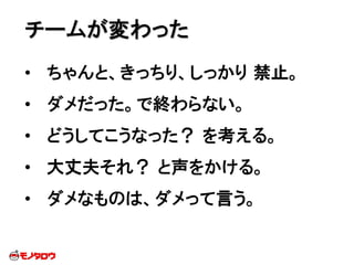 • ちゃんと、きっちり、しっかり 禁止。
• ダメだった。で終わらない。
• どうしてこうなった？ を考える。
• 大丈夫それ？ と声をかける。
• ダメなものは、ダメって言う。
チームが変わった
 