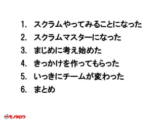 1. スクラムやってみることになった
2. スクラムマスターになった
3. まじめに考え始めた
4. きっかけを作ってもらった
5. いっきにチームが変わった
6. まとめ
 