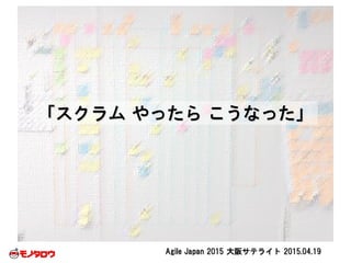 Agile Japan 2015 大阪サテライト 2015.04.19
「スクラム やったら こうなった」
 