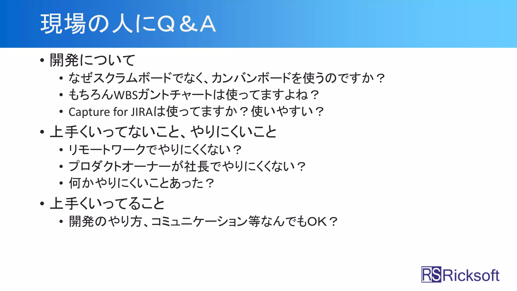 現場の人にＱ＆Ａ
• 開発について
• なぜスクラムボードでなく、カンバンボードを使うのですか？
• もちろんWBSガントチャートは使ってますよね？
• Capture for JIRAは使ってますか？使いやすい？
• 上手くいってないこと、やりにくいこと
• リモートワークでやりにくくない？
• プロダクトオーナーが社長でやりにくくない？
• 何かやりにくいことあった？
• 上手くいってること
• 開発のやり方、コミュニケーション等なんでもＯＫ？
 